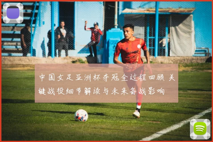中国女足亚洲杯夺冠全过程回顾 关键战役细节解读与未来备战影响