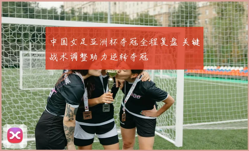 中国女足亚洲杯夺冠全程复盘 关键战术调整助力逆转夺冠