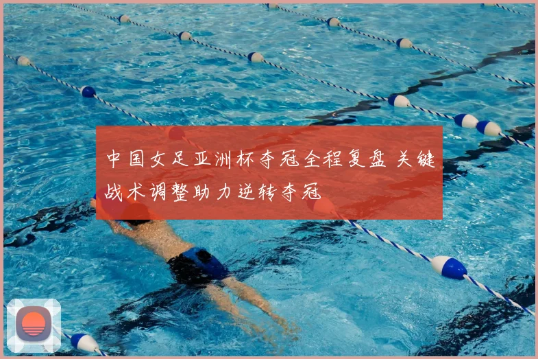 中国女足亚洲杯夺冠全程复盘 关键战术调整助力逆转夺冠