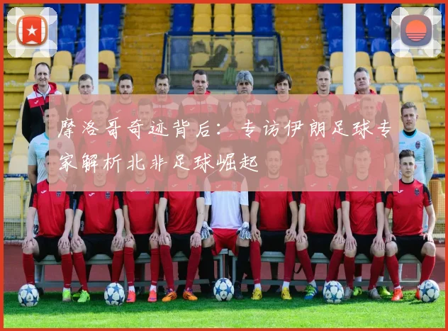 摩洛哥奇迹背后：专访伊朗足球专家解析北非足球崛起