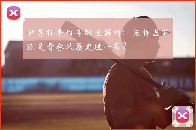 世界杯平均年龄全解析：老将当家还是青春风暴更胜一筹？