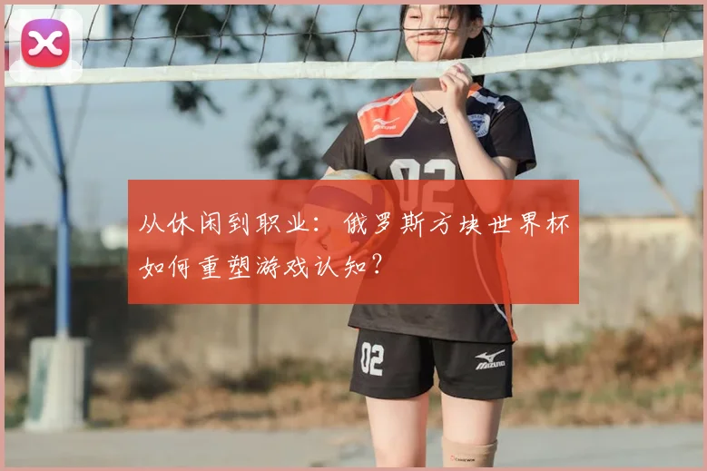 从休闲到职业:俄罗斯方块世界杯如何重塑游戏认知?