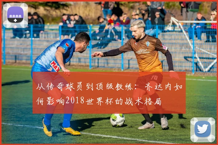 从传奇球员到顶级教练:齐达内如何影响2018世界杯的战术格局