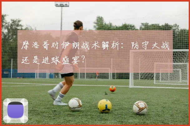 摩洛哥对伊朗战术解析：防守大战还是进球盛宴？