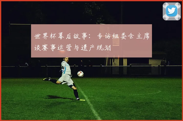 世界杯幕后故事：专访组委会主席谈赛事运营与遗产规划