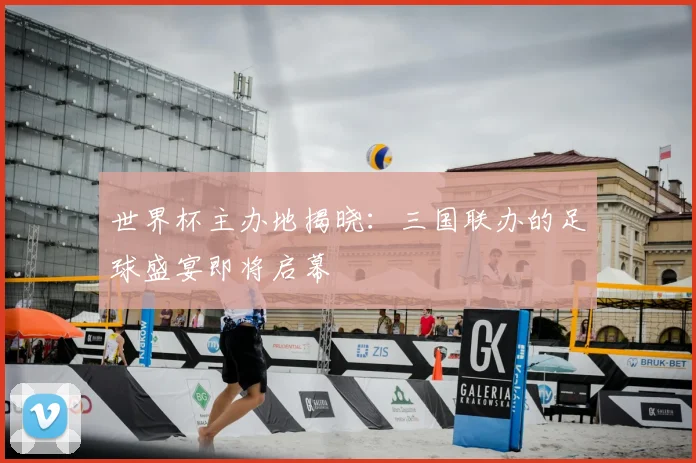 世界杯主办地揭晓：三国联办的足球盛宴即将启幕