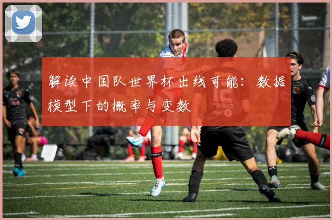 解读中国队世界杯出线可能：数据模型下的概率与变数