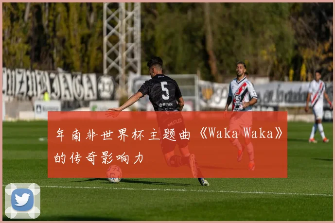 年南非世界杯主题曲《Waka Waka》的传奇影响力