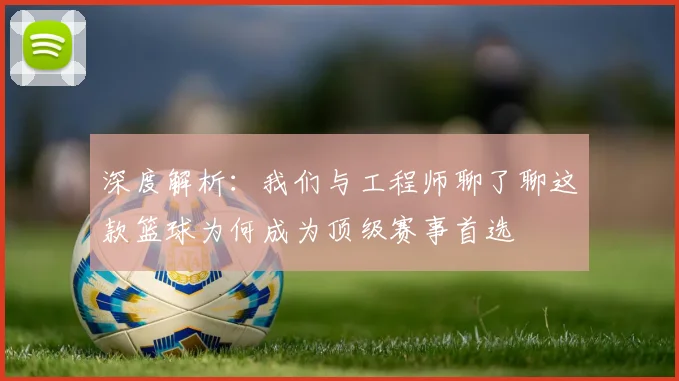 深度解析：我们与工程师聊了聊这款篮球为何成为顶级赛事首选