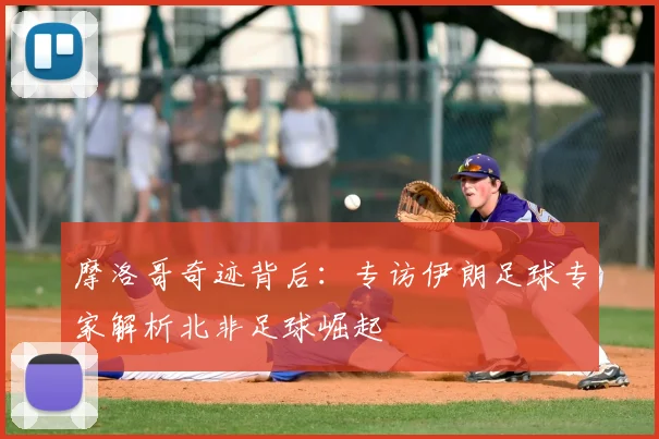 摩洛哥奇迹背后:专访伊朗足球专家解析北非足球崛起